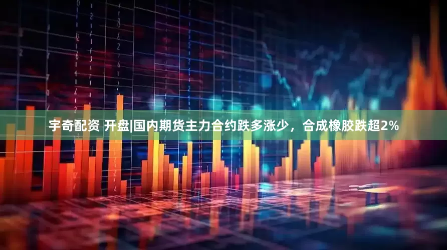 宇奇配资 开盘|国内期货主力合约跌多涨少，合成橡胶跌超2%