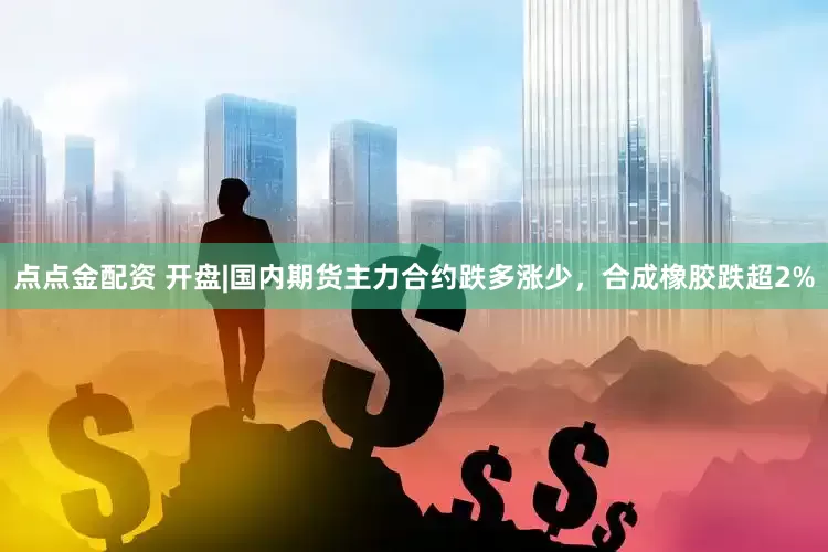 点点金配资 开盘|国内期货主力合约跌多涨少，合成橡胶跌超2%