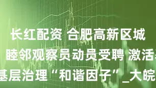 长红配资 合肥高新区城西桥中心：睦邻观察员动员受聘 激活基层治理“和谐因子”_大皖新闻 | 安徽网