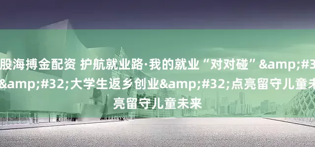 股海搏金配资 护航就业路·我的就业“对对碰” | 大学生返乡创业 点亮留守儿童未来