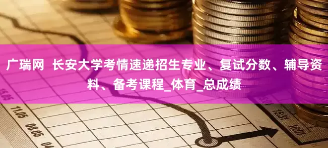 广瑞网  长安大学考情速递招生专业、复试分数、辅导资料、备考课程_体育_总成绩