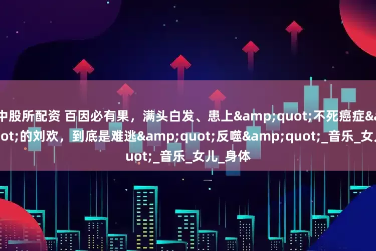 中股所配资 百因必有果，满头白发、患上"不死癌症"的刘欢，到底是难逃"反噬"_音乐_女儿_身体