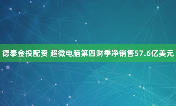 德泰金投配资 超微电脑第四财季净销售57.6亿美元
