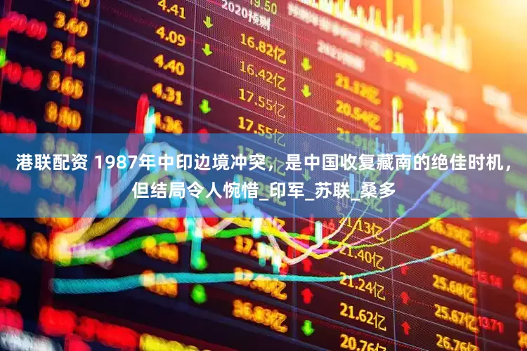 港联配资 1987年中印边境冲突，是中国收复藏南的绝佳时机，但结局令人惋惜_印军_苏联_桑多