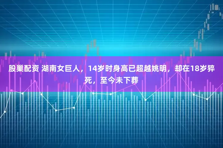 股巢配资 湖南女巨人，14岁时身高已超越姚明，却在18岁猝死，至今未下葬