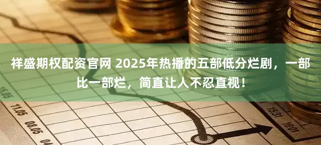 祥盛期权配资官网 2025年热播的五部低分烂剧，一部比一部烂，简直让人不忍直视！