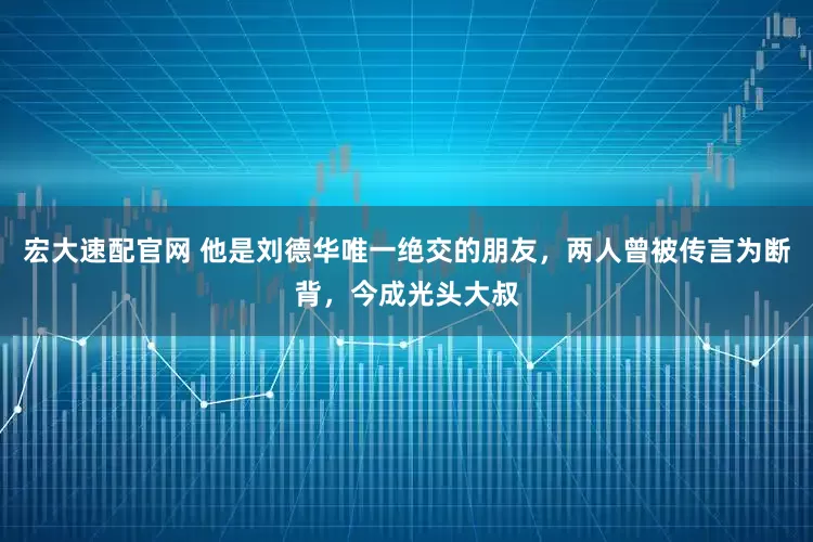 宏大速配官网 他是刘德华唯一绝交的朋友，两人曾被传言为断背，今成光头大叔