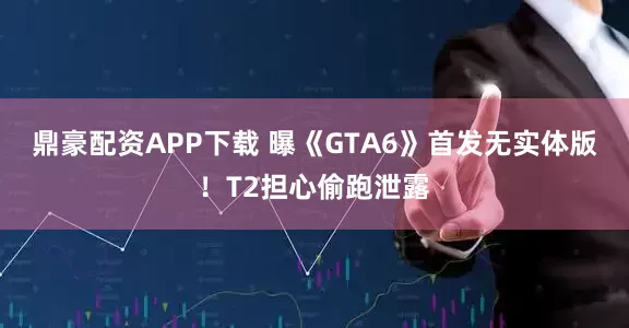 鼎豪配资APP下载 曝《GTA6》首发无实体版！T2担心偷跑泄露