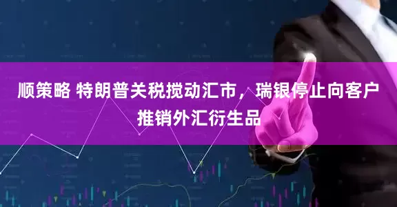 顺策略 特朗普关税搅动汇市，瑞银停止向客户推销外汇衍生品