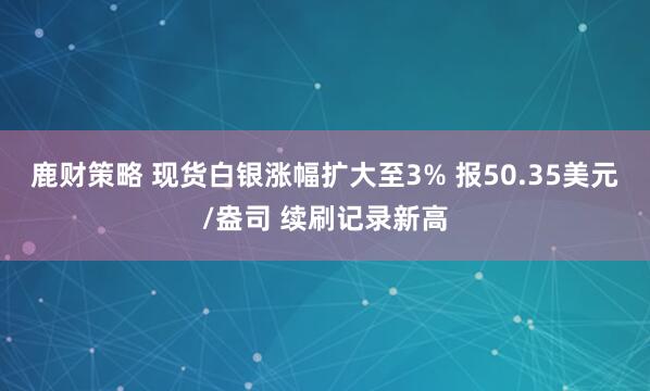 鹿财策略 现货白银涨幅扩大至3% 报50.35美元/盎司 续刷记录新高